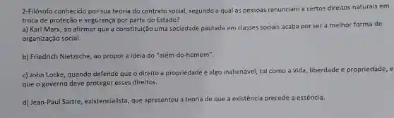 2-Filósofo conhecido por sua teoria do contrato social, segundo a qual as pessoas renunciam a certos direitos naturais em
troca de proteção e segurança por parte do Estado?
a) Karl Marx, ao afirmar que a constituição uma sociedade pautada em classes sociais acaba por ser a melhor forma de
organização social.
b) Friedrich Nietzsche, ao propor a ideia do "além-do-homem".
c) John Locke, quando defende que o direito a propriedade é algo inalienável, tal como a vida, liberdade e propriedade, e
que o governo deve proteger esses direitos.
d) Jean-Paul Sartre , existencialista, que apresentou a teoria de que a exi existência precede a essência.