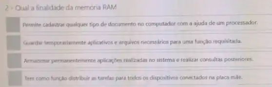 2-Qual a finalidade da memória RAM
Permite cadastrar qualquer tipo de documento no computador com a ajuda de um processador.
Guardar temporariamente aplicativos arquivos necessários para uma função requisitada.
Armazenar permanentemente aplicações realizadas no sistema e realizar consultas posteriores.
Tem como função distribuir as tarefas para todos os dispositivos conectados na placa mãe.