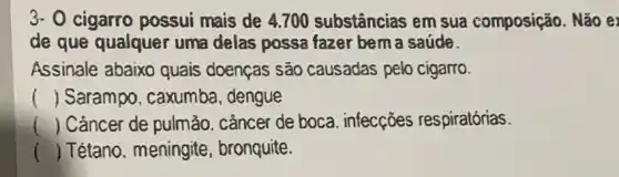 3- 0 cigarro possui mais de 4.700 substâncias em sua composição . Não e
de que qualquer uma delas possa fazer bem a saúde.
Assinale abaixo quais doenças são causadas pelo cigarro.
() Sarampo, caxumba , dengue
() Cảncer de pulmảo cầncer de boca infecções respiratórias.
() . ) Tétano. meningite , bronquite.