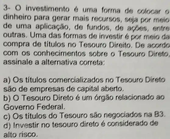 3- 0 investimento 6 uma forma de colocar o
dinheiro para gerar mais recursos , soja por meio
de uma aplicação de fundos de acoes , entre
outras . Uma das formas de investir 6 por meio da
compra de títulos no Tesouro Direito, De acordo
com os conhecimentos sobre o Tesouro Direto,
assinale a alternativa correta:
a) Os titulos comercializados no Tesouro Direto
sáo de empresas de capital aberto.
b) O Tesouro Direto é um órgão relacionado ao
Governo Federal.
c) Os títulos do Tesouro sáo negociados na B3.
d) Investir no tesouro direto é considerado de
alto risco.