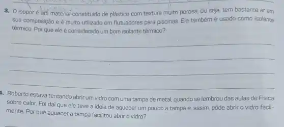 3. 0 isoporé um material constituido de plástico com textura muito porosa, ou seja, tem bastante ar em
sua composição e é muito utilizado em flutuadores para piscinas Ele tambémé usado como isolante
térmico. Por que ele é considerado um bom isolante térmico?
__
4. Roberto estava tentando abrir um vidro com uma tampa de metal,quando se lembrou das aulas de Física
sobre calor. Foi daí que ele teve a ideia de aquecer um pouco a tampa e, assim pôde abrir o vidro facil-
mente. Por que aquecer a tampa facilitou abrir o vidro?