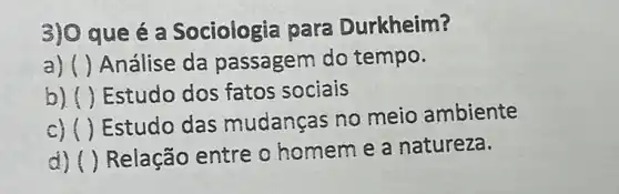 3) 0 que é a Sociologia para Durkheim?
a) () Análise da passagem do tempo.
b () Estudo dos fatos sociais
C) ()
Estudo das mudanças no meio ambiente
d) () Relação entre o homem e a natureza.