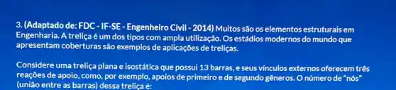 3. (Adaptado de: FDC-IF -SE - Engenheiro Civil-2014)Muitos são os elementos estruturais em
Engenharia.A treliça é um dos tipos com ampla utilização. Os estádios modernos do mundo que
apresentam coberturas são exemplos de aplicações de treliças.
Considere uma treliça plana e isostática que possui 13 barras, e seus vínculos externos oferecem três
reações de apoio, como por exemplo, apoios de primeiro e de segundo gêneros. O númerode "nós'
(união entre as barras)dessa treliça é: