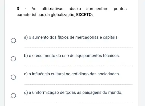 3 - As alternativas abaixo apresentam pontos
característicos da globalização, EXCETO:
a) o aumento dos fluxos de mercadorias e capitais.
__
b) o crescimento do uso de equipamentos técnicos.
__
c) a influência cultural no cotidiano das sociedades.
__
d) a uniformização de todas as paisagens do mundo.
__