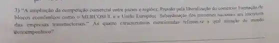 3) "A ampliação da competição comercial entre paises e regiōes; Pressão pela liberalização do comércio; Formação de
blocos econômicos como o MERCOSUL e a União Europeia;Subordinação dos interesses nacionais aos interesses
das empresas transnacionais." As quatro caracteristicas mencionadas referem-se a qual situação do mundo
contemporâneo?