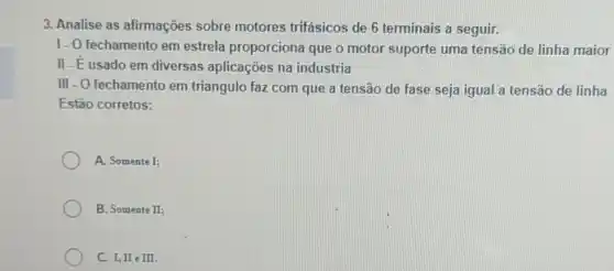 3. Analise as afirmações sobre motores trifásicos de 6 terminais a seguir.
1. O fechamento em estrela proporciona que o motor suporte uma tensão de linha maior
II-Eusado em diversas aplicações na industria
III - O fechamento em triangulo faz com que a tensão de fase seja igual a tensão de linha
Estão corretos:
A. Somente I:
B. Somente II;
C. I, II e III.