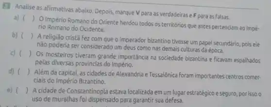 3 Analise as afirmativas abaixo Depois, marque V para as verdadeiras e F para as falsas.
a) ()
 O Império Romano do Oriente herdou todos os territórios que antes pertenciam ao Impé-
rio Romano do Ocidente.
b) ()
 A religião cristǎ fez com que o imperador bizantino tivesse um papel secundário, pois ele
não poderia ser considerado um deus como nas demais culturas da época.
()
 Os mosteiros tiveram grande importância na sociedade bizantina e ficavam espalhados
pelas diversas províncias do Império.
d) () Além da capital as cidades de Alexandria e Tessalônica foram importantes centros comer-
ciais do Império Bizantino.
e) () A cidade de Constantinopla estava localizada em um lugar estratégico e seguro , por isso o
uso de muralhas foi dispensado para garantir sua defesa.