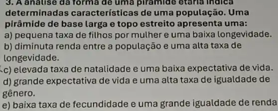 3. A analise da forma de uma piramide etaria indica
determinadas características de uma população. Uma
pirâmide de base larga e topo estreito apresenta uma:
a) pequena taxa de filhos por muther e uma baixa longevidade.
b) diminuta renda entre a população e uma alta taxa de
longevidade.
c) elevada taxa de natalidade e uma baixa expectativa de vida.
d) grande expectativa de vida e uma alta taxa de igualdade de
gênero.
e) baixa taxa de fecundidade e uma grande igualdade de renda