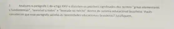 3. Analisem o parágrafo 1 do artigo XXVI e discutam os possiveis significados dos termos "graus elementares
e fundamentais", "acessivel a todos" e "baseada no mérito"dentro do sistema educacional brasileiro. Vocês
consideram que esse parágrafo satisfaz às necessidades educacionals brasileiras? Justifiquem.