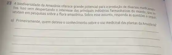 3 A biodiversidade da Amazônia oferece grande potencial para a de diversos medicamen-
tos. Isso vem despertando o interesse das principais indústrias farmacêuticas do mundo , que in-
vestem em pesquisas sobre a flora amazônica Sobre esse assunto responda às questões seguir.
a) Primeiramente quem deteve o conhecimento sobre o uso medicinal das plantas da Amazônia?
__