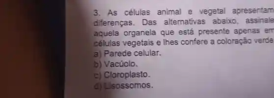 3. As células animal e vegetal apresentam
diferenças . Das alternativas abaixo , assinale
aquela organela que está presente apenas em
células vegetais e Thes confere a coloração verde
a) Parede celular.
b) Vacúolo.
c)Cloroplasto.
d)Lisossomos.