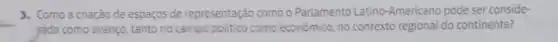 __
3. Como a criação de espaços de representação como o Parlamento Latino-American pode ser conside-
rada como avanço, tanto no campo politico como econômico, no contexto regional do continente?