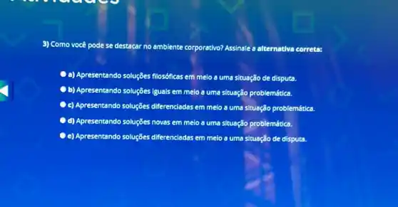 3) Como você pode se destacar no ambiente corporativo?Assinale a alternativa correta:
a) Apresentando soluções filosóficas em melo a uma situação de disputa.
b) Apresentando soluções iguais em meio a uma situação problemática.
C c) Apresentando soluções diferenciadas em meio a uma situação problemática.
C d) Apresentando soluções novas em meio a uma situação problemática.
e) Apresentando soluções diferenciadas em meio a uma situação de disputa.