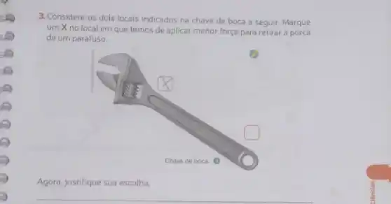 3. Considere os dois locais indicados na chave de boca a seguir.Marque
um X no local em que temos de aplicar menor força para retirar a porca
de um parafuso.
Agora, justifique sua escolha.