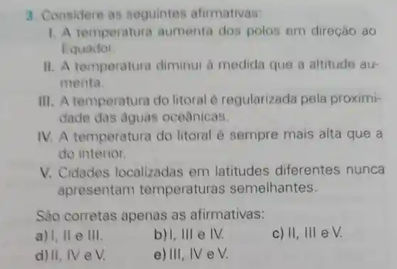 3. Considere as seguintes afirmativas:
1. A temperatura aumenta dos polos em direção ao
Equador.
11. A temperatura diminui a medida que a altitude au-
menta.
III. A temperatura do litoral é regularizada pela proximi-
dade das aguas oceânicas.
IV. A temperatura do litoral é sempre mais alta que a
do interior.
V. Cidades localizadas em latitudes diferentes nunca
apresentam temperature as semelhantes.
Sáo corretas apenas as afirmativas:
a) 1. IIe III
b)1,111 e IV.
c) II, III e V.
d) II, IVeV.
e) III, IV eV.