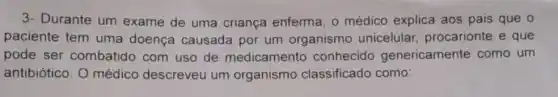 3- Durante um exame de uma criança enferma, o médico explica aos pais que o
paciente tem uma doença causada por um organismo unicelular procarionte e que
pode ser combatido com uso de medicamento conhecido genericamente como um
antibiótico. O médico descreveu um organismo classificado como: