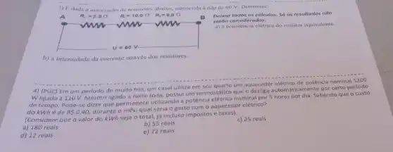 3) Edada a de resistores abaixo, submetida a ddp de 60 V. Determine:
Deixar todos os cálculos Só os resultados não
seráo considerados.
a) a resistência elétrica do resistor equivalente.
b) a intensidade da corrente através dos resistores.
4) (PUC) Em um período de muito frio,um casal utiliza em seu quarto um aquecedor elétrico de potência nominal 1200
W ligado a 110 V.Mesmo ligado a noite toda, possul um termostático que o desliga automaticamente por certo período
de tempo, Pode-se dizer que permanece utilizando a potência elétrica nominal por 5 horas por dia. Sabendo que o custo
do kWhé de RSO,40
durante o mês, qual seria o gasto com o aquecedor elétrico?
(Considere que o valor do kWh seja o total, já incluso impostos e taxas).
a) 180 reais
b) 55 reais
c) 25 reais
d) 12 reais
e) 72 reais