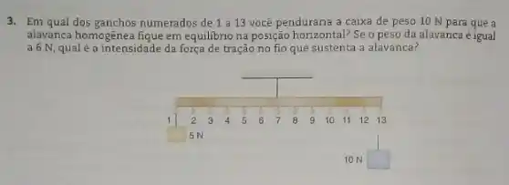 3. Em qual dos ganchos numerados de 1 a 13 você penduraria a caixa de peso 10 N para que a
alavanca homogênea fique em equilibrio na posição horizontal?Se o peso da alavanca é igual
a 6 N, qualé a intensidade da força de tração no fio que sustenta a alavanca?