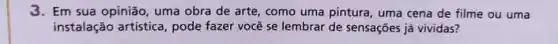 3. Em sua opinião uma obra de arte como uma pintura, uma cena de filme ou uma
instalação artistica, pode fazer você se lembrar de sensações já vividas?
