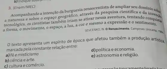 3. (Enem/MEC)
renascentista de ampliar seu domínio sobre
Acompanhando a intenção da burguesia reves da pesquisa científica e
a natureza e sobre o espaço geográfico se atirar nessa aventura , tentando
a forma, o movimento, o espaço, a luz, a cor e mesmo a expressão e o sentimentalstar
SEVCENKO, N. 0 Renascimento Campinas: Unicamp 1984.
texto apresenta um espírito de época que afetou também a produção artística,
marcada pela constante relação entre:
a) fée misticismo
d) política e economia.
b) ciência e arte.
e) astronomia e religião.
c) culturae comércio.