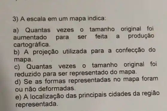 3) A escala em um mapa indica:
a) Quantas vezes o tamanho original foi
aumentado para ser feita a produção
cartográfica.
b) A projeção utilizada para a confecção do
mapa.
c) Quantas vezes o tamanho original foi
reduzido para ser representado do mapa.
d) Se as formas representadas no mapa foram
ou não deformadas.
e) A localização das principais cidades da região
representada.