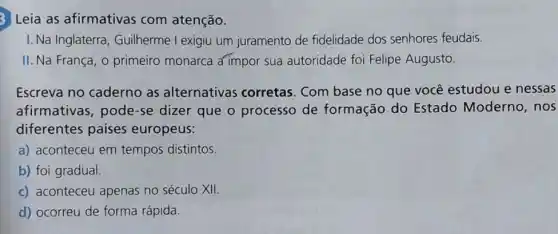 3 Leia as afirmativas com atenção.
I. Na Inglaterra , Guilherme I exigiu um juramento de fidelidade dos senhores feudais.
II. Na França, o primeiro monarca a impor sua autoridade foi Felipe Augusto.
Escreva no caderno as alternativas corretas. Com base no que você estudou e nessas
afirmativas, pode -se dizer que o processo de formação do Estado Moderno , nos
diferentes países europeus:
a) aconteceu em tempos distintos.
b) foi gradual.
c) aconteceu apenas no século XII.
d) ocorreu de forma rápida.