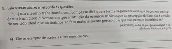 3. Leia o texto abaixo e responda às questōes.
"[..] um menino trabalhando sem compasso dirá que a forma vagamente oval que traçou em seu car
derno é um círculo Vemos em que a intuição da essência se distingue da percepção do fato: ela é a visão
do sentido ideal que atribuímos ao fato materialmente percebido e que nos permite identificá-lo."
DARTIGUES, Andre. Oque é fenomenciogla? 7. ed.
Sao Paule: Centauro, sd. p.15.
a)
healthy
__