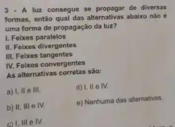 3. A luz consegue se propagar de diversas
formas, então qual das alternativas abaixo nǎo
uma forma de propagação da luz?
I. Feixes paralelos
II. Feixes divergentes
III. Feixes tangentes
IV. Feixes convergentes
As alternativas corretas são:
a) I, II e III.
d) I, II e IV.
b) II, III e IV.
e) Nenhuma das alternativas.
c) 1.111 e IV.