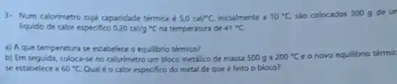 3- Num calorimetro cuja capacidade térmica é 5,0cal/^circ C, inicialmente a 10^circ C são colocados 300 g de un
liquido de calor especifico 0,20cal/g^circ C na temperatura de 41^circ C.
3) A que temperatura se estabelece o equilibrio térmico?
b) Ern seguida, coloca-se no calorimetro um bloco metálico de massa 500 ga 200^circ C e o novo equilibrio térmic
se estabelece a 60^circ C Qualéo calor especifico do metal de que é feito o bloco?