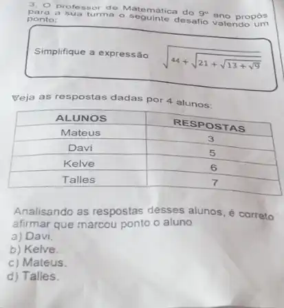 3. O professor de Matemática do 9^circ ano propôs para a sua turma o seguinte desafio valendo um ponto:
Simplifique a expressão
[
sqrt(44+sqrt(21+sqrt(13+sqrt{9)))}
]
Veja as respostas dadas por 4 alunos:

 ALUNOS & RESPOSTAS 
 Mateus & 3 
 Davi & 5 
 Kelve & 6 
 Talles & 7 


Analisando as respostas desses alunos, é correto afirmar que marcou ponto o aluno
a) Davi.
b) Kelve.
c) Mateus.
d) Talles.