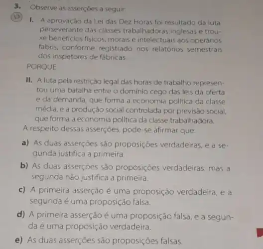 3. Observe as asserçoes a seguir:
I. A aprovação da Lei das Dez Horas fol resultado da luta
perseverante das classes trabalhadoras inglesas e trou-
xe beneficios fisicos morais e intelectuais aos operários
fabris, conforme registrado nos relatórios semestrais
dos inspetores de fábricas.
PORQUE
II. A luta pela restrição legal das horas de trabalho represen-
tou uma batalha entre o domínio cego das leis da oferta
e da demanda, que forma a economia politica da classe
média, e a produção social controlada por previsão social,
que forma a economia politica da classe trabalhadora.
A respeito dessas asserçōes, pode-se afirmar que:
a) As duas asserçoes são proposições verdadeiras, e a se-
gunda justifica a primeira.
b) As duas asserçoes são proposições verdadeiras, mas a
segunda não justifica a primeira.
c) A primeira asserção é uma proposição verdadeira, e a
segunda é uma proposição falsa.
d) A primeira asserção é uma proposição falsa, e a segun-
da é uma proposição verdadeira.
e) As duas asserçoes são proposiçoes falsas.