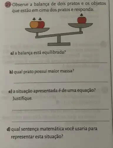 (3) Observe a balança de dois pratos e os objetos
que estão em cima dos pratos e responda:
a) a balança está equilibrada?
__
b) qual prato possui maior massa?
__
c) a situação apresentada é de uma equação?
Justifique.
__
d) qual sentença matemática você usaria para