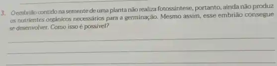 3. Oembrião contido na semente de uma planta não realiza fotossintese , portanto, ainda não produz
os nutrientes orgânicos necessários para a germinação. Mesmo assim, esse embrião consegue
se desenvolver. Como isso é possível?
__