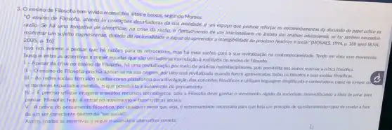 3. Oensino de Filosofa tem vivido momentos altos e baixos, segundo Moraes.
"O ensino de Filosofia.atento as condições desafadoras da sua realidade,um espaço que poderia reforçar os encaminhamentos da discussão do papel critico da
razão. Se há uma tentativa de identificar, na crise da razǎo, o florescimento de um irracionalismo no ambito das análises educacionais, se faz também necessário
reafirmar um sujeito cognoscente dotado de racionalidade e capaz de apreender a inteligibilidade do processo histórico e social." (MORAES, 1994, p 188 apud SILVA
2005, p. 16)
Isso nos remete a pensar que há razoes para os retrocessos, mas há mais razoes para a sua revitalização na contemporaneidade. Tendo em vista esse movimento,
busque entre as assertivas a seguir aquelas que são verdadeiras em relação a realidade do ensino de Filosofia:
1- Apesar da crise no ensino de Filosofia, há uma revitalização por meio de práticas multidisciplinares, pois possibilita aos alunos reavivar a critica filosófica.
II - O ensino de Filosofia precisa apoiar-se na sua origem, por isso será revitalizado quando forem apresentados todos os filósofos e suas escolas filosóficas.
III - As redes sociais têm sido usadas como plataforma para divulgação dos conceitos filosóficos e utilizam linguagem simplificada contestadora, capaz de romper col
as barreiras espaciais e mentais, o que possibilita a autonomia do pensamento.
IV-E preciso utilizar imagens e muitos recursos tecnológicos, pois a Filosofia deve ganhar o movimento rápido da sociedade desmistificando a ideia de parar para
pensar. Filosofar, hoje, é entrar no movimento e fazer criticas sociais.
V - A práxis do pensamento filosófico, por qualquer meio que seja é extremamente necessária para que haja um principio de questionamento capaz de revelar a face
de um ser consciente dentro do "ser social".
Assim, analise as assertivas a seguir e assinale a alternativa correta: