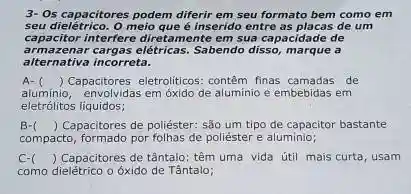 3- Os capacitores podem diferir em seu formato bem como em
seu dielétrico. O meio que é inserido entre as placas de um
capacitor interfere diretamente em sua capacidade de
armazenar cargas elétricas.Sabendo disso, marque a
alternativa incorreta.
A-
aluminio, envolvidas em óxido de aluminio e embebidas em
() Capacitores eletroliticos: contem finas camadas de
eletrólitos liquidos;
B- () Capacitores de poliéster sǎo um tipo de capacitor bastante
compacto, formado por folhas de poliéster e aluminio;
C-( ) Capacitores de tântalo têm uma vida útil mais curta, usam
como dielétrico o óxido de Tântalo;