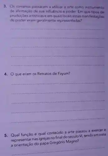 3. Os romanos passaram a utilizar a arte como instrumento
de afirmação de sua influência e poder. Em que tipos de
produçōes artísticas e em quais locais essas manifestaçōes
de poder eram geralmente representadas?
__
4. Oque eram os Retratos de Fayum?
__
5. Qual função e qual conteúdo a arte passou a exercer e
representar nas igrejas no final do século V , tendo em vista
Magno?
a
__