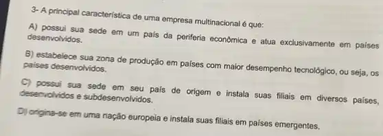 3- A principal caracteristica de uma empresa multinacional 6 que:
A) possui sua sede em um país da periferia econômica e atua exclusivamente em países desenvolvidos.
B) estabelece sua zona de produção em países com maior desempenho tecnológico, ou seja, os paises desenvolvidos.
C) possui sua sede em seu pais de origem e instala suas fillais em diversos países,
deservolvidos e subdesenvolvidos.
D) origina-se em uma nação europeia e instala suas filiais em países emergentes.