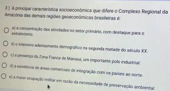 3) A principal caracteristica socioeconômica que difere o Complexo Regional da
Amazônia das demais regiōes geoeconômicas brasileiras é:
a) a concentração das atividades no setor primário com destaque para o
extrativismo.
b) o intensivo adensamento demográfico na segunda metade do século XX.
c) a presença da Zona Franca de Manaus um importante polo industrial.
d) a existência de dreas comerciais de integração com os paises ao norte.
e) a maior ocupação militar em razão da necessidade de preservação ambiental.