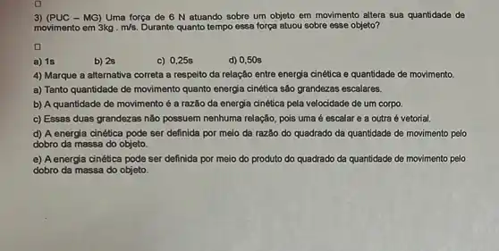 3) (PUC - MG) Uma força de 6 N atuando sobre um objeto em movimento altera sua quantidade de
movimento em 3kgcdot m/s. Durante quanto tempo essa força atuou sobre esse objeto?
a) 1s
b) 2s
c) 0,25s
d) 0,50 s
4) Marque a alternativa correta a respeito da relação entre energia cinética e quantidade de movimento.
a) Tanto quantidade de movimento quanto energia cinética são grandezas escalares.
b) A quantidade de movimento é a razão da energia cinética pela velocidade de um corpo.
c) Essas duas grandezas não possuem nenhuma relação pois uma é escalar e a outra é vetorial.
d) A energia cinética pode ser definida por meio da razão do quadrado da quantidade de movimento pelo
dobro da massa do objeto.
e) A energia cinética pode ser definida por meio do produto do quadrado da quantidade de movimento pelo
dobro da massa do objeto.