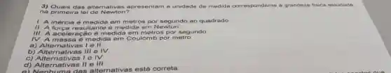 3) Quais das alternativas apresentam a unidade de medida correspondente a grandezo fisica estudada
na primeira lei de Newton?
1. A inércia é medida em metros por segundo ao quadrado
II. A forca resultante é medida em Newton
III. A aceleração é medida em metros por segundo
IV. A massa é medida em Coulomb por metro
a) Alternativas I e II.
b)lll e IV.
c) Alternativas 1eIV.
d)	Vert eVert vert 
e) Nenhuma das alternativas está correta.