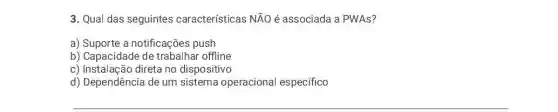 3. Qual das seguintes características NÃO é associada a PWAs?
a) Suporte a notificações push
b) Capacidade de trabalhar offline
c) Instalação direta no dispositivo
d) Dependência de um sistema operacional específico