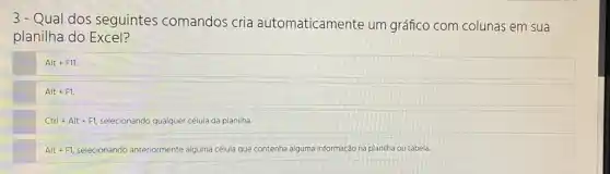 3- Qual dos seguintes comandos cria automaticamente um gráfico com colunas em sua
planilha do Excel?
Alt+F11
Alt+F1.
Ctrl+Alt+F1, selecionando qualquer célula da planilha
Alt+F1, selecionando anteriormente alguma célula que contenha alguma informação na planilha ou tabela.