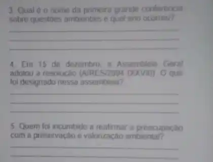 3. Qual e o nome da primeira grande conferencia
sobre questoes ambientais e qual ano ocorreu?
__
4. Em 15 de dezembro. a Assembleia Geral
adotou a resolução (NRES/2994 (XXVII)). O que
foi designado nessa assembleia?
__
5. Quem foi incumbido a reafirmar a preocupação
com a preservação e valorização ambientar?
__