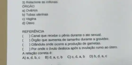 3) Relacione as colunas:
ÔRGAO
a) Ovários
b) Tubas uterinas
c) Vagina
d) Utero
REFERENCIA
() Canal que recebe o pênis durante o ato sexual.
() Órgão que aumenta de tamanho durante a gravidez.
() Glândula onde ocorre a produção de gametas.
() Por onde o óvulo desloca após a ovulação rumo ao útero.
A relação correta é:
A) a, d, b ,c
B) d, a, C . b
C) c, d, a , b
D) b, d, a, C