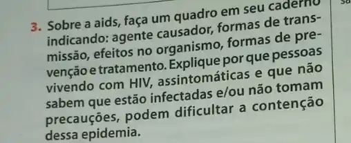 3. Sobre a aids faça um quadro em seu caderno
indicando: agente causador, formas de trans-
missão, efeitos no organismo, formas de pre-
venção e tratamento por que pessoas
vivendo com HIV,assintomáticas e que nào
sabem que estão infectadas e/ou não tomam
contenção