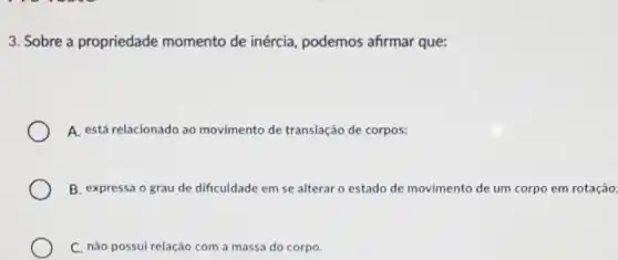 3. Sobre a propriedade momento de inércia podemos afirmar que:
A. está relacionado ao movimento de translação de corpos;
B. expressa o grau de dificuldade em se alterar o estado de movimento de um corpo em rotação
C. não possui relação com a massa do corpo.