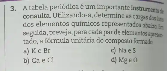 3. A tabela periódica é um importante instrumento de
consulta . Utilizando-a , determine as cargas dosions
dos elementos químicos representados abaixo . Em
seguida, preveja ,para cada par de elementos apresen-
tado, a fórmula unitária do composto formado.
a) K e Br
c) Nae S
b) Ca e Cl
d) Mg e O