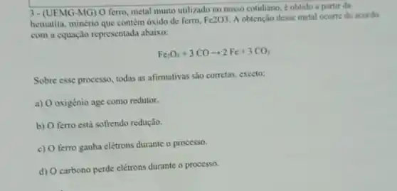 3- (UEMG-MG) 0 ferro, metal muito utilizado no nosso cotidiano,obtido a partir da
hematita, minério que contém óxido de ferro. Fe2O3 A obtenção desse metal ocorre de acordo
com a equação representada abaixo:
Fe_(2)O_(3)+3COarrow 2Fe+3CO_(2)
Sobre esse processo, todas as afirmativas são corretas exceto:
a) O oxigènio age como redutor.
b) O ferro está sofrendo redução.
c) O ferro ganha elétrons durante o processo.
d) O carbono perde elétrons durante o processo.