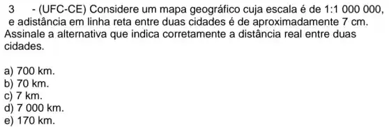 3 -(UFC-CE ) Considere um mapa geográfico cuja escala é de 1:1000000
e adistância em linha reta entre duas cidades é de aproximadamente 7cm.
Assinale a alternativa que indica corretamente a distância real entre duas
cidades.
a) 700 km.
b) 70 km
c) 7 km.
d) 7000 km.
e) 170 km.