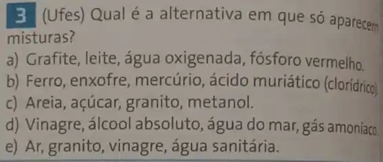 3 (Ufes)Qual é a alternativa em que só aparecem
misturas?
a) Grafite, leite , água oxigenada , fósforo vermelho.
b) Ferro , enxofre , mercúrio, ácido muriático (clorídrico)
c) Areia, açúcar granito metanol.
d) Vinagre , álcool absoluto , água do mar,gás amoníaco
e) Ar, granito , vinagre, agua sanitária.